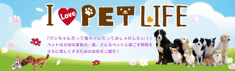 I LOVE PET LIFE 『ワンちゃんだって猫ちゃんだっておしゃれしたい!』ペットは大切な家族の一員。そんなペットと過ごす時間をさらに楽しくするためのお店をご紹介!